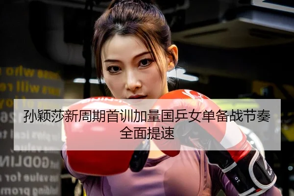 孙颖莎新周期首训加量国乒女单备战节奏全面提速