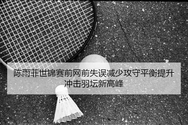 陈雨菲世锦赛前网前失误减少攻守平衡提升冲击羽坛新高峰