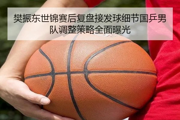 樊振东世锦赛后复盘接发球细节国乒男队调整策略全面曝光
