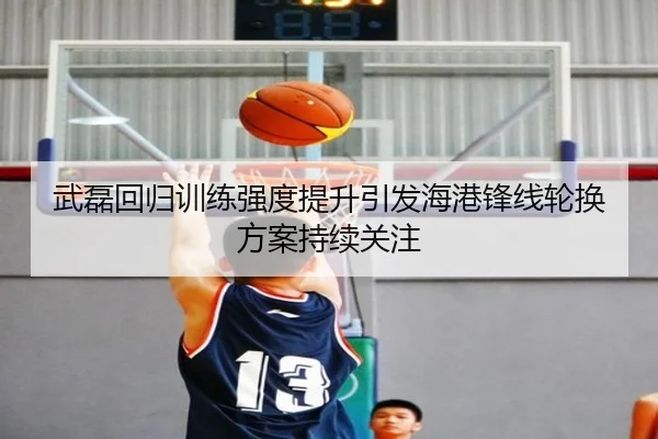 武磊回归训练强度提升引发海港锋线轮换方案持续关注