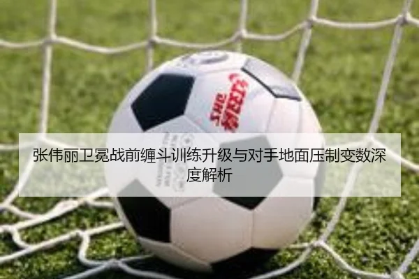 张伟丽卫冕战前缠斗训练升级与对手地面压制变数深度解析