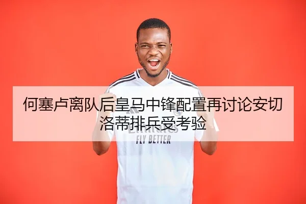 何塞卢离队后皇马中锋配置再讨论安切洛蒂排兵受考验